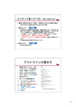 どうやって書くの？(3)          ー事実と意見の区別−

•  事実と意見を区別して書く／事実をふまえた意見を書く
 –  自らの考えに説得力を持たせるために必要

•  事実とは？    客観
 –  自然に起こる事象や自然法則、過去に起こった またはいま
    起こりつつある、人間の関与する事件の記述で、しかるべき
    テストや調査によって真偽を客観的に判定できるもの
  （木下是雄 レポートの組み立て方 ちくま学芸文庫 p.37 1994）
 → 実際に生じた・目撃した・経験した出来事
 → Webやインタビューで調査した内容も、事実と位置づけて
    よい
 –  引用時は出典を明記できるとベスト

•  意見とは？    主観
 –  あなた自身の考え




     アウトラインの書き方	
•  調査が完了したら、まず
   アウトライン（文章の設
   計図）を書いてみよう
•  見出しの付け方は自由だ
   けど、必ず1∼4の内容を
   盛り込むこと
•  ポイントを箇条書きで
1.  このプログラムで明らかに
    したいこと（問い）
2.  問いに対する自分なりの答え
3.  答えを導いた理由
    （論拠として調べた情報を
    引用する）              アウトラインのイメージ
4.  まとめ




                                        3	
 