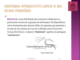 
BackTrack é uma distribuição não comercial voltada para os
profissionais da área de segurança da informação. Ela disponibiliza
várias ferramentas para detectar falhas de segurança que permitem a
invasão de um sistema, por isso ela é definida como Penetration
Testing Distribution. A palavra "backtrack" significa em português
"rota inversa".
Fig.8 BackTrack
Cláudia Pereira 12
 