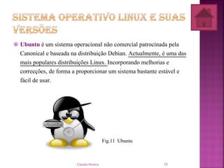  Ubuntu é um sistema operacional não comercial patrocinada pela
Canonical e baseada na distribuição Debian. Actualmente, é uma das
mais populares distribuições Linux. Incorporando melhorias e
correcções, de forma a proporcionar um sistema bastante estável e
fácil de usar.
Fig.11 Ubuntu
Cláudia Pereira 15
 