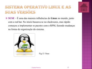  SUSE – É uma das maiores influências do Linux no mundo, junto
com a red hat. No início baseava-se no slackwares, mas rápido
começou a implementar os pacotes com o RPM, fazendo mudanças
na forma de organização do sistema.
Fig.13 Suse
Cláudia Pereira 17
 