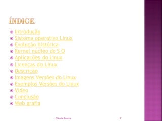  Introdução
 Sistema operativo Linux
 Evolução histórica
 Kernel núcleo do S O
 Aplicações do Linux
 Licenças do Linux
 Descrição
 Imagens Versões do Linux
 Exemplos Versões do Linux
 Vídeo
 Conclusão
 Web grafia
Cláudia Pereira 2
 