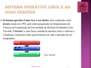  O sistema operativo Linux teve o seu núcleo, mais conhecido como
kernel, criado em 1991, pelo então pesquisador do Departamento de
Ciências da Computação da Universidade de Helsinki (Finlândia) Linus
Torvalds. O kernel é a mais baixa camada de interface entre o software e
o hardware, responsável pelo gerenciamento de toda a operação de um
computador.
Fig.2 Kernel
Cláudia Pereira 4
 