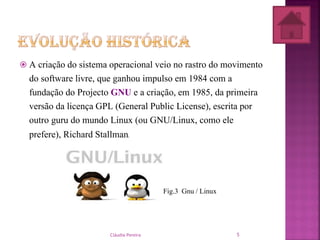  A criação do sistema operacional veio no rastro do movimento
do software livre, que ganhou impulso em 1984 com a
fundação do Projecto GNU e a criação, em 1985, da primeira
versão da licença GPL (General Public License), escrita por
outro guru do mundo Linux (ou GNU/Linux, como ele
prefere), Richard Stallman.
Fig.3 Gnu / Linux
Cláudia Pereira 5
 