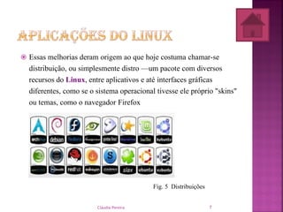  Essas melhorias deram origem ao que hoje costuma chamar-se
distribuição, ou simplesmente distro —um pacote com diversos
recursos do Linux, entre aplicativos e até interfaces gráficas
diferentes, como se o sistema operacional tivesse ele próprio "skins"
ou temas, como o navegador Firefox
Fig. 5 Distribuições
Cláudia Pereira 7
 