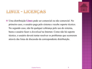  Uma distribuição Linux pode ser comercial ou não comercial. No
primeiro caso, o usuário paga pelo sistema e recebe suporte técnico.
No segundo caso, não há qualquer cobrança pelo uso do sistema,
basta o usuário fazer o download na Internet. Como não há suporte
técnico, o usuário deverá tentar resolver os problemas que ocorrerem
através das listas de discussão da correspondente distribuição.
Cláudia Pereira 8
 