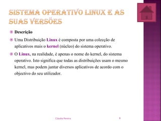  Descrição
 Uma Distribuição Linux é composta por uma colecção de
aplicativos mais o kernel (núcleo) do sistema operativo.
 O Linux, na realidade, é apenas o nome do kernel, do sistema
operativo. Isto significa que todas as distribuições usam o mesmo
kernel, mas podem juntar diversos aplicativos de acordo com o
objectivo do seu utilizador.
Cláudia Pereira 9
 