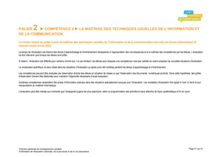 PALIER         2
          COMPÉTENCE 4  LA MAÎTRISE DES TECHNIQUES USUELLES DE L’INFORMATION ET
DE LA COMMUNICATION

Le niveau requis au palier 2 pour la maîtrise des techniques usuelles de l’information et de la communication est celui du brevet informatique et
internet niveau école (B2i).
Le temps de l’évaluation est distinct des temps d’apprentissage et d’entraînement nécessaires à l’appropriation des connaissances et à la maîtrise des compétences par les élèves. L’évaluation
ne doit intervenir que lorsque les élèves sont prêts.

Si besoin, l’évaluation est différée pour certains d’entre eux. Le cas échéant, les élèves pour lesquels une compétence n’est pas validée se voient proposer de nouvelles situations d’évaluation.

Le vocabulaire spécifique ne sera utilisé dans les situations d’évaluation qu’après avoir été mobilisé pendant les temps d’apprentissage et d’entraînement.

Les compétences peuvent être évaluées par observation directe des élèves en situation de classe ou par l'observation des documents numériques produits. Dans cette hypothèse, des grilles
d'observation doivent être élaborées pour maintenir l'objectivité nécessaire à toute évaluation.

Certaines compétences nécessitent des prises d'information précises dans des situations spécialement conçues pour l'évaluation. Les modalités d’évaluation font appel à l’oral, à l’écrit et aux
manipulations du matériel informatique.

L’évaluation peut être menée aux moments que l’enseignant jugera les plus opportuns, selon la programmation des activités et sans attendre de façon systématique la fin du cycle.




Direction générale de l'enseignement scolaire                                                                                                                                      Page 41 sur 61
© Ministère de l'éducation nationale, de la jeunesse et de la vie associative
 