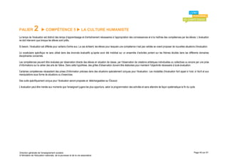 PALIER         2        COMPÉTENCE 5  LA CULTURE HUMANISTE
Le temps de l’évaluation est distinct des temps d’apprentissage et d’entraînement nécessaires à l’appropriation des connaissances et à la maîtrise des compétences par les élèves. L’évaluation
ne doit intervenir que lorsque les élèves sont prêts.

Si besoin, l’évaluation est différée pour certains d’entre eux. Le cas échéant, les élèves pour lesquels une compétence n’est pas validée se voient proposer de nouvelles situations d’évaluation.

Le vocabulaire spécifique ne sera utilisé dans des énoncés évaluatifs qu’après avoir été mobilisé sur un ensemble d’activités portant sur les thèmes étudiés dans les différents domaines
disciplinaires concernés.

Les compétences peuvent être évaluées par observation directe des élèves en situation de classe, par l'observation de créations artistiques individuelles ou collectives ou encore par une prise
d’informations sur le cahier des arts de l’élève. Dans cette hypothèse, des grilles d'observation doivent être élaborées pour maintenir l'objectivité nécessaire à toute évaluation.

Certaines compétences nécessitent des prises d'information précises dans des situations spécialement conçues pour l'évaluation. Les modalités d’évaluation font appel à l’oral, à l’écrit et aux
manipulations sous forme de situations ou d’exercices.

Des outils spécifiquement conçus pour l’évaluation seront proposés et téléchargeables sur Éduscol.

L’évaluation peut être menée aux moments que l’enseignant jugera les plus opportuns, selon la programmation des activités et sans attendre de façon systématique la fin du cycle.




Direction générale de l'enseignement scolaire                                                                                                                                      Page 45 sur 61
© Ministère de l'éducation nationale, de la jeunesse et de la vie associative
 