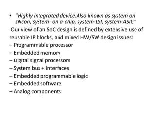 • “Highly integrated device.Also known as system on
   silicon, system- on-a-chip, system-LSI, system-ASIC”
 Our view of an SoC design is defined by extensive use of
reusable IP blocks, and mixed HW/SW design issues:
– Programmable processor
– Embedded memory
– Digital signal processors
– System bus + interfaces
– Embedded programmable logic
– Embedded software
– Analog components
 