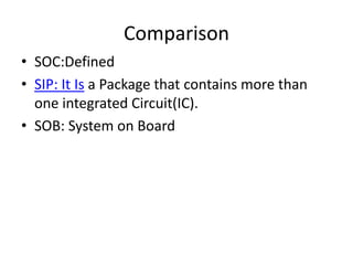Comparison
• SOC:Defined
• SIP: It Is a Package that contains more than
  one integrated Circuit(IC).
• SOB: System on Board
 