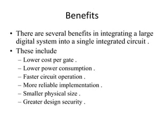 Benefits
• There are several benefits in integrating a large
  digital system into a single integrated circuit .
• These include
  –   Lower cost per gate .
  –   Lower power consumption .
  –   Faster circuit operation .
  –   More reliable implementation .
  –   Smaller physical size .
  –   Greater design security .
 