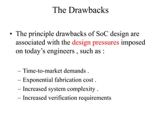 The Drawbacks

• The principle drawbacks of SoC design are
  associated with the design pressures imposed
  on today’s engineers , such as :

  –   Time-to-market demands .
  –   Exponential fabrication cost .
  –   Increased system complexity .
  –   Increased verification requirements
 