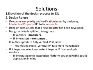 Solutions
1.Elevation of the design process to ESL
2. Design Re-use
• Overcome complexity and verification issues by designing
  Intellectual Property (IP) to be re-usable .
• Done on such a scale that a new industry has been developed.
• Design activity is split into two groups:
   – IP Authors – producers .
   – IP Integrators – consumers .
• IP Authors produce fully verified IP libraries
   – Thus making overall verification task more manageable
• IP Integrators select, evaluate, integrate IP from multiple
  vendors
   – IP integrated onto Integration Platform designed with specific
      application in mind
 
