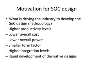 Motivation for SOC design
• What is driving the industry to develop the
  SoC design methodology?
– Higher productivity levels
– Lower overall cost
– Lower overall power
– Smaller form factor
– Higher integration levels
– Rapid development of derivative designs
 
