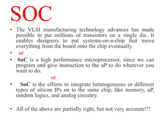 SOC
• The VLSI manufacturing technology advances has made
  possible to put millions of transistors on a single die. It
  enables designers to put systems-on-a-chip that move
  everything from the board onto the chip eventually.
• or
• SoC is a high performance microprocessor, since we can
  program and give instruction to the uP to do whatever you
  want to do.
                  or
• SoC is the efforts to integrate heterogeneous or different
  types of silicon IPs on to the same chip, like memory, uP,
  random logics, and analog circuitry.

• All of the above are partially right, but not very accurate!!!
 