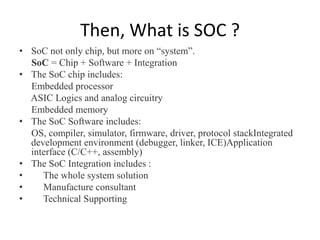 Then, What is SOC ?
• SoC not only chip, but more on “system”.
  SoC = Chip + Software + Integration
• The SoC chip includes:
  Embedded processor
  ASIC Logics and analog circuitry
  Embedded memory
• The SoC Software includes:
  OS, compiler, simulator, firmware, driver, protocol stackIntegrated
  development environment (debugger, linker, ICE)Application
  interface (C/C++, assembly)
• The SoC Integration includes :
•    The whole system solution
•    Manufacture consultant
•    Technical Supporting
 