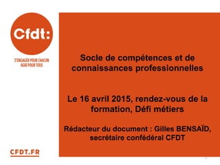 Socle de compétences et de
connaissances professionnelles
Le 16 avril 2015, rendez-vous de la
formation, Défi métiers
Rédacteur du document : Gilles BENSAÏD,
secrétaire confédéral CFDT
1
 