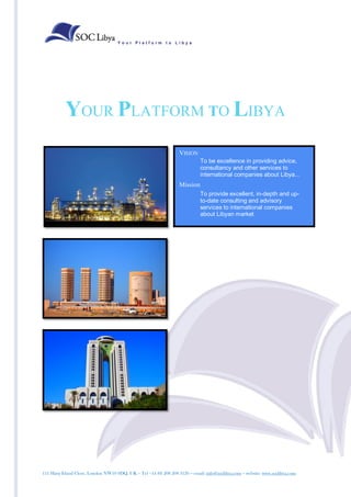 Your Platform to Libya




           YOUR PLATFORM TO LIBYA
                                                                  VISION
                                                                             To be excellence in providing advice,
                                                                             consultancy and other services to
                                                                             international companies about Libya...
                                                                  Mission
                                                                             To provide excellent, in-depth and up-
                                                                             to-date consulting and advisory
                                                                             services to international companies
                                                                             about Libyan market




111 Harp Island Close, London NW10 0DQ. UK – Tel +44 (0) 208 208 3120 – email: info@soclibya.com – website: www.soclibya.com
 