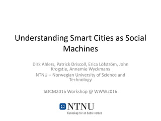 Understanding Smart Cities as Social
Machines
Dirk Ahlers, Patrick Driscoll, Erica Löfström, John
Krogstie, Annemie Wyckmans
NTNU – Norwegian University of Science and
Technology
SOCM2016 Workshop @ WWW2016
 