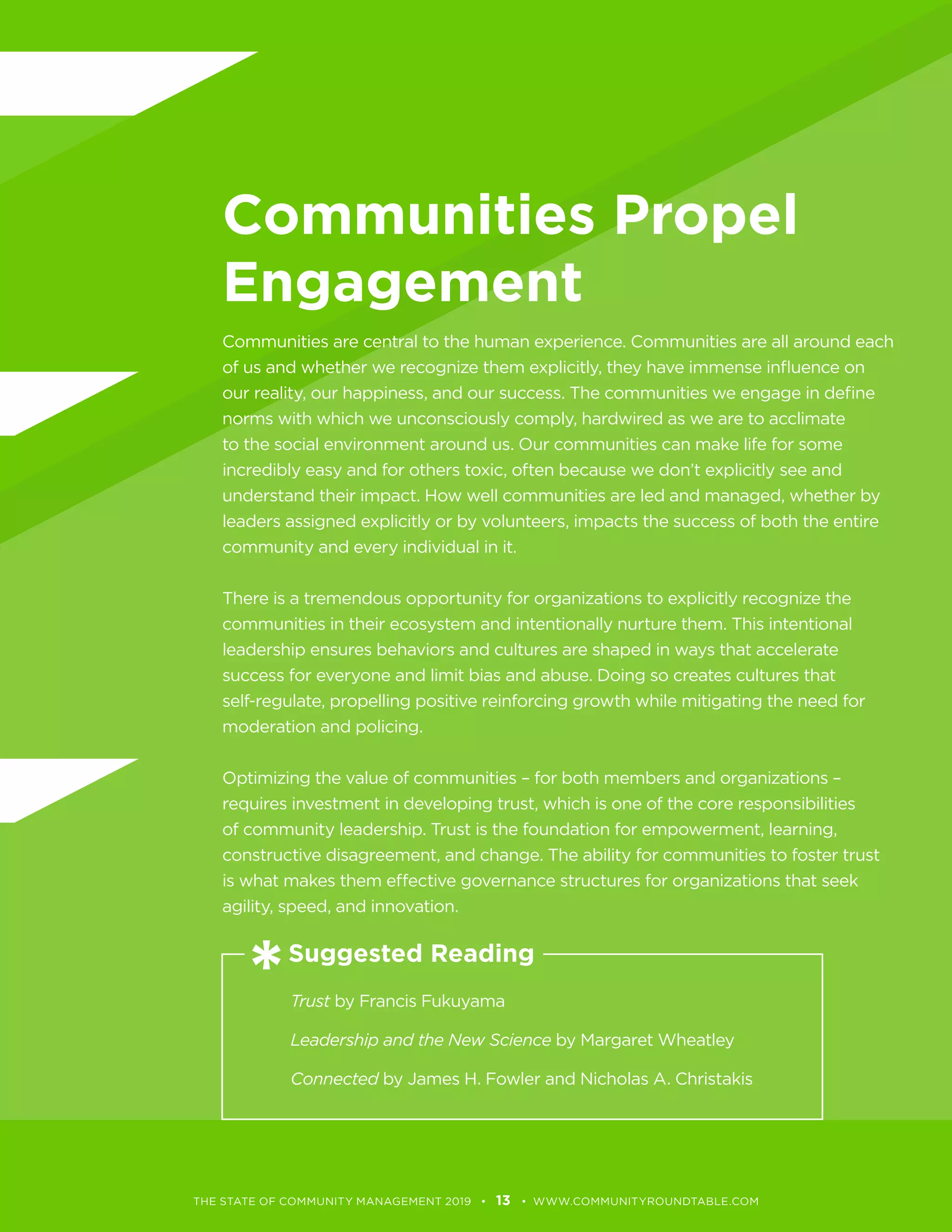 Communities Propel
Engagement
norms with which we unconsciously comply, hardwired as we are to acclimate
leaders assigned explicitly or by volunteers, impacts the success of both the entire
There is a tremendous opportunity for organizations to explicitly recognize the
leadership ensures behaviors and cultures are shaped in ways that accelerate
Optimizing the value of communities – for both members and organizations –
requires investment in developing trust, which is one of the core responsibilities
is what makes them effective governance structures for organizations that seek
Trust by Francis Fukuyama
Leadership and the New Science by Margaret Wheatley
Connected
13
Suggested Reading
 