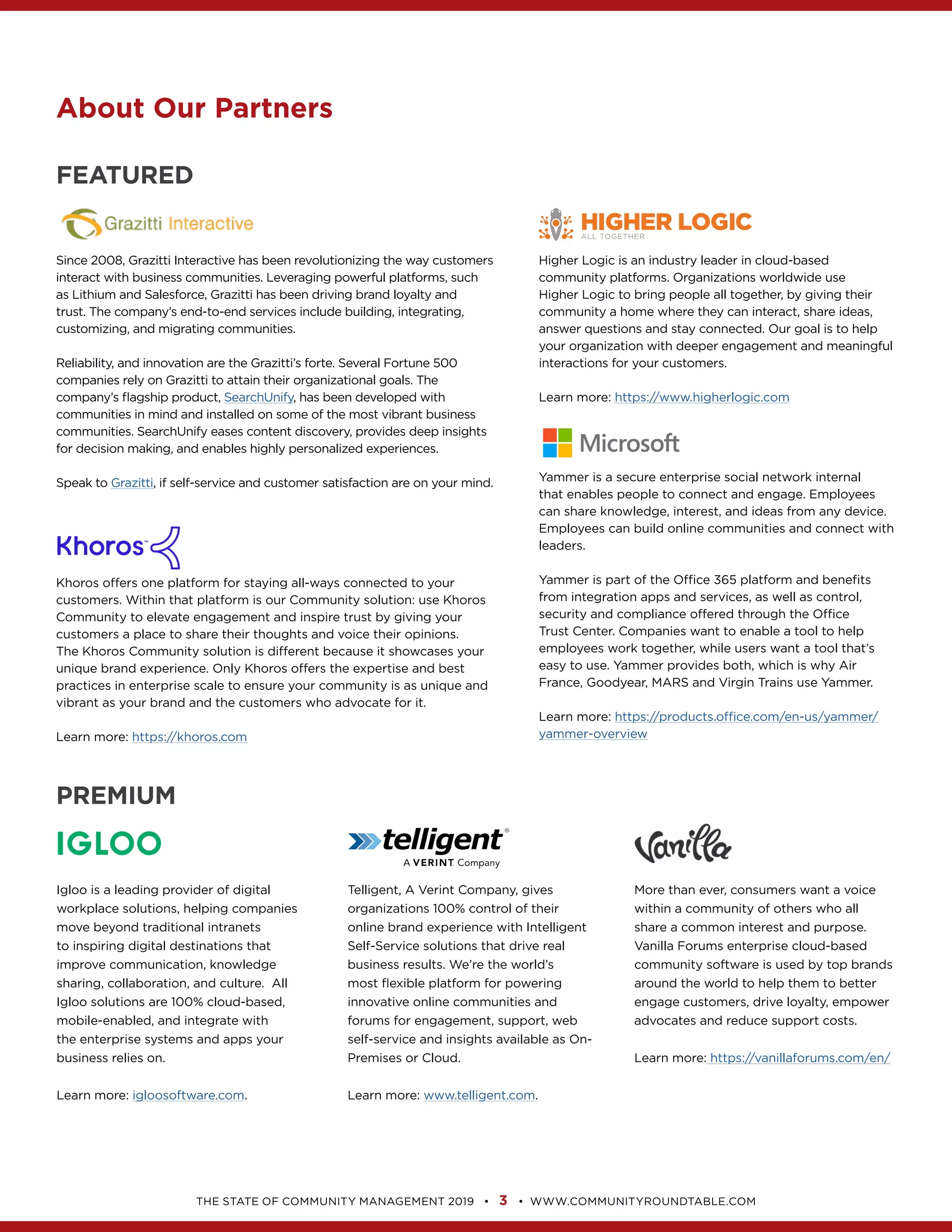 3
About Our Partners
FEATURED
Since 2008, Grazitti Interactive has been revolutionizing the way customers
as Lithium and Salesforce, Grazitti has been driving brand loyalty and
SearchUnify, has been developed with
communities in mind and installed on some of the most vibrant business
Speak to Grazitti
Higher Logic to bring people all together, by giving their
community a home where they can interact, share ideas,
your organization with deeper engagement and meaningful
Learn more:
Yammer is a secure enterprise social network internal
Employees can build online communities and connect with
from integration apps and services, as well as control,
security and compliance offered through the Office
Learn more:
Community to elevate engagement and inspire trust by giving your
The Khoros Community solution is different because it showcases your
practices in enterprise scale to ensure your community is as unique and
Learn more:
PREMIUM
Igloo is a leading provider of digital
workplace solutions, helping companies
move beyond traditional intranets
to inspiring digital destinations that
improve communication, knowledge
the enterprise systems and apps your
Learn more:
Telligent, A Verint Company, gives
organizations 100% control of their
online brand experience with Intelligent
innovative online communities and
forums for engagement, support, web
Learn more:
More than ever, consumers want a voice
within a community of others who all
community software is used by top brands
around the world to help them to better
engage customers, drive loyalty, empower
Learn more:
 