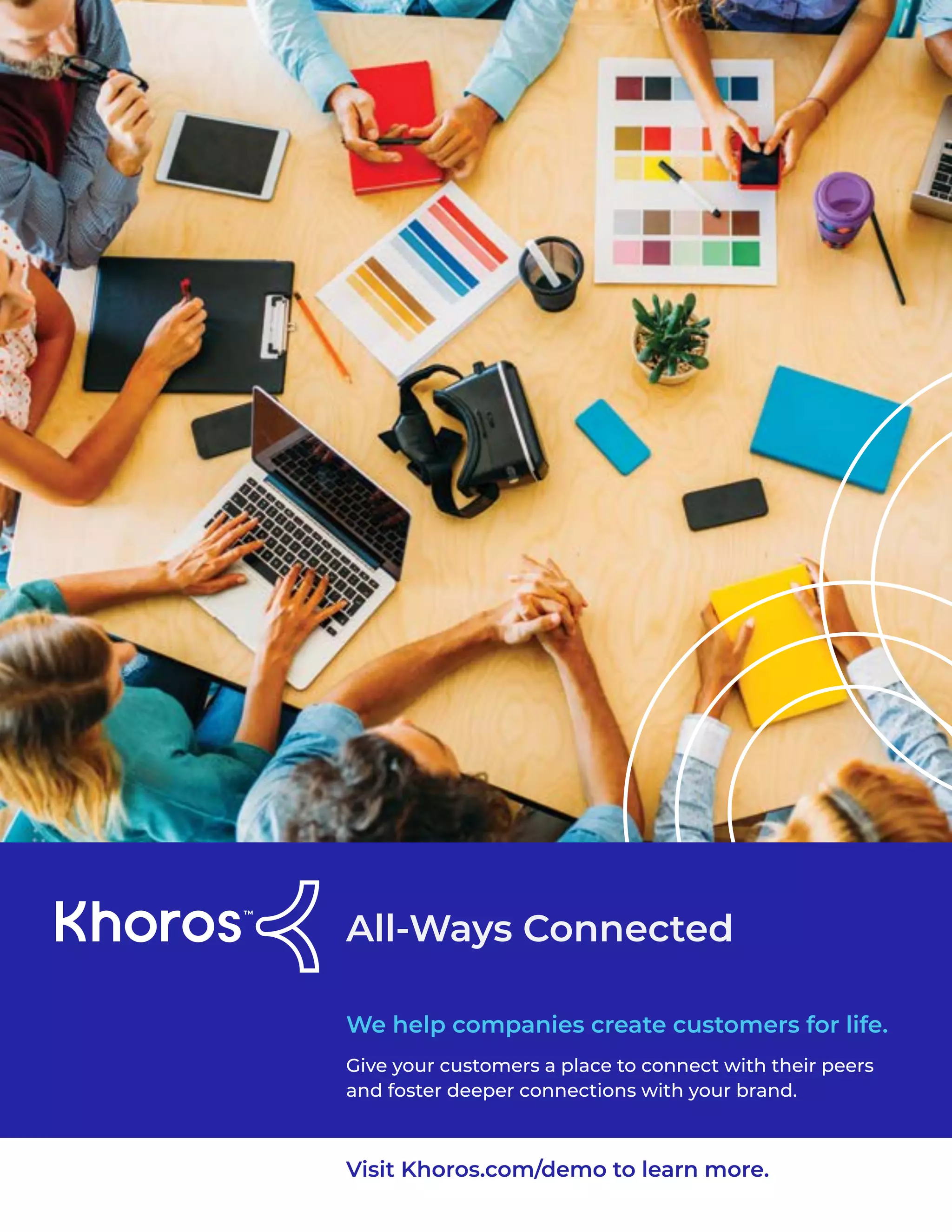 4
All-Ways Connected
Give your customers a place to connect with their peers
and foster deeper connections with your brand.
We help companies create customers for life.
Visit Khoros.com/demo to learn more.
 