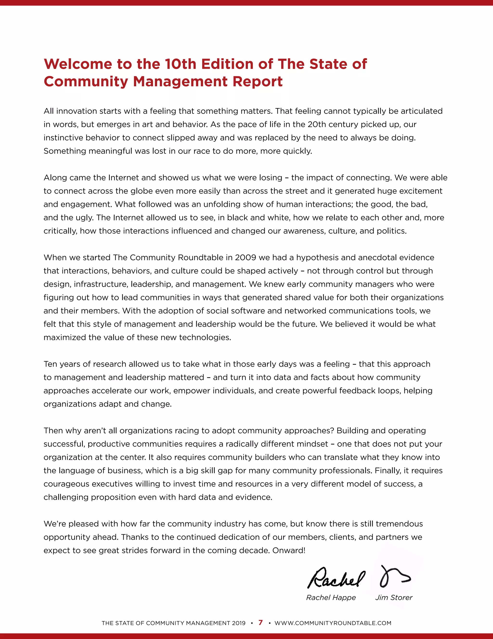 7
Rachel Happe Jim Storer
Welcome to the 10th Edition of The State of
Community Management Report
to connect across the globe even more easily than across the street and it generated huge excitement
When we started The Community Roundtable in 2009 we had a hypothesis and anecdotal evidence
that interactions, behaviors, and culture could be shaped actively – not through control but through
Ten years of research allowed us to take what in those early days was a feeling – that this approach
to management and leadership mattered – and turn it into data and facts about how community
approaches accelerate our work, empower individuals, and create powerful feedback loops, helping
successful, productive communities requires a radically different mindset – one that does not put your
courageous executives willing to invest time and resources in a very different model of success, a
 