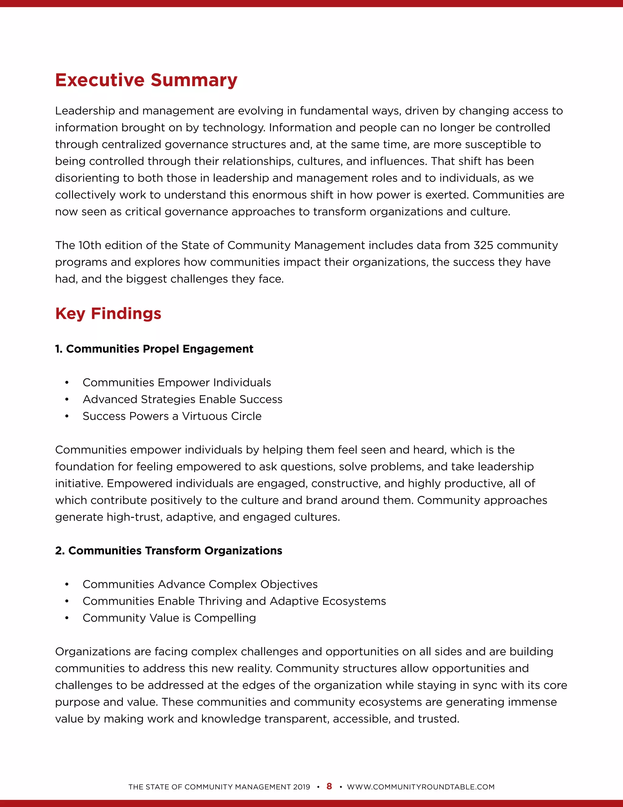 8
Executive Summary
Leadership and management are evolving in fundamental ways, driven by changing access to
through centralized governance structures and, at the same time, are more susceptible to
disorienting to both those in leadership and management roles and to individuals, as we
programs and explores how communities impact their organizations, the success they have
Key Findings
1. Communities Propel Engagement
Communities Empower Individuals
Advanced Strategies Enable Success
Success Powers a Virtuous Circle
Communities empower individuals by helping them feel seen and heard, which is the
foundation for feeling empowered to ask questions, solve problems, and take leadership
2. Communities Transform Organizations
Communities Advance Complex Objectives
Communities Enable Thriving and Adaptive Ecosystems
Community Value is Compelling
Organizations are facing complex challenges and opportunities on all sides and are building
challenges to be addressed at the edges of the organization while staying in sync with its core
 