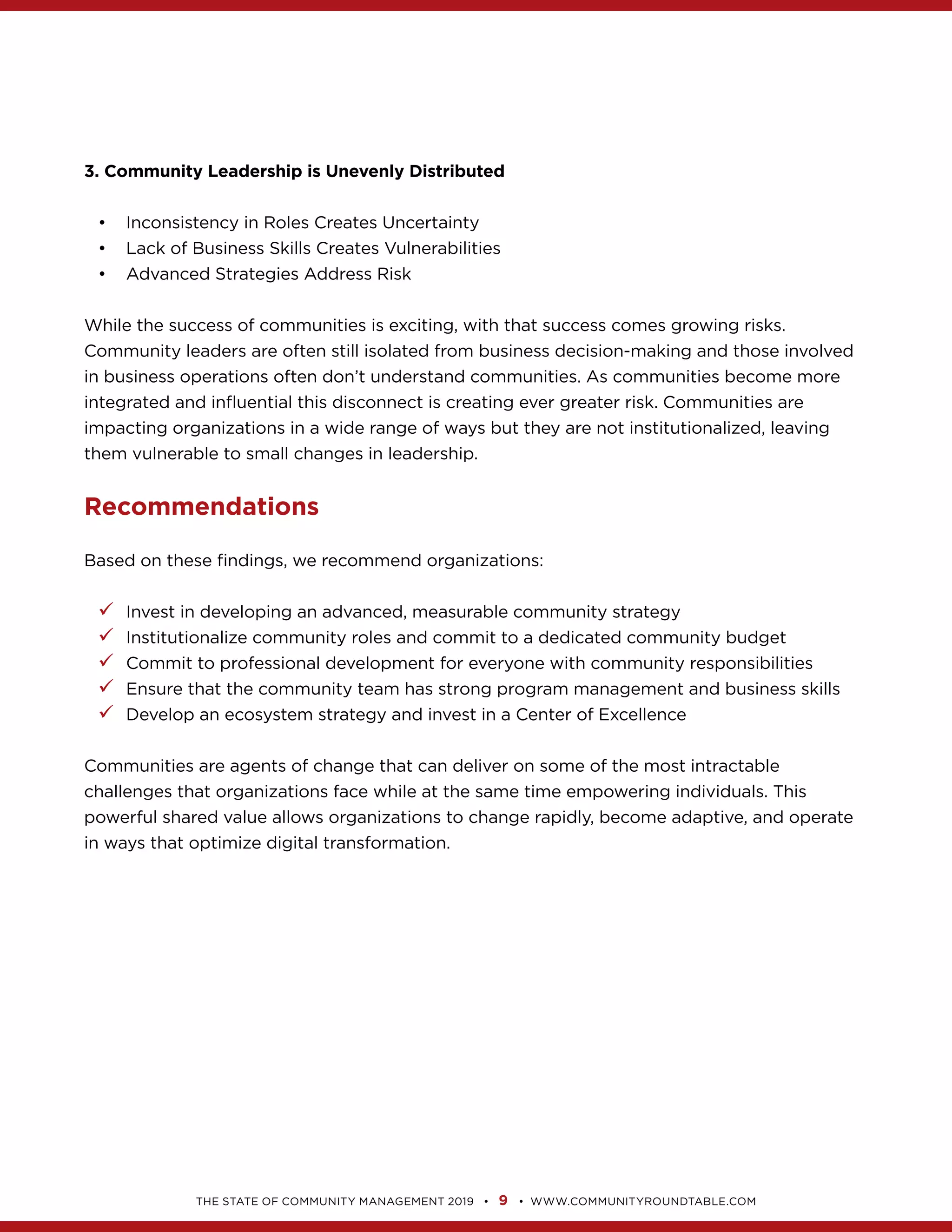 9
3. Community Leadership is Unevenly Distributed
Inconsistency in Roles Creates Uncertainty
Lack of Business Skills Creates Vulnerabilities
Advanced Strategies Address Risk
impacting organizations in a wide range of ways but they are not institutionalized, leaving
Recommendations
99 Invest in developing an advanced, measurable community strategy
99 Institutionalize community roles and commit to a dedicated community budget
99 Commit to professional development for everyone with community responsibilities
99 Ensure that the community team has strong program management and business skills
99 Develop an ecosystem strategy and invest in a Center of Excellence
Communities are agents of change that can deliver on some of the most intractable
powerful shared value allows organizations to change rapidly, become adaptive, and operate
 