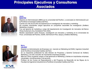 Principales Ejecutivos y Consultores
Asociados
Jesús

MANYÓS
Maestría en Administración (MBA) por la universidad del Pacifico y Licenciado en Administración por
la Pontificia Universidad Católica del Perú.
Cuenta con más de 20 años de experiencia en investigación de mercados y marketing.
Ha ocupado importantes cargos ejecutivos en compañías nacionales de investigación (Arellano
Marketing e Imasen).
Fue sub gerente de marketing a cargo del departamento de investigación de mercados del Banco
Wiese Sudameris (hoy Scotiabank Perú SAA).
Recibió capacitación sobre finanzas, investigación de mercados y marketing en la Universidad de
Piura, Universidad del Pacifico, ESAN, Seminarium Perú, Apoyo y Arellano Marketing.

Mario

VALDEZ
Magister en Administración de Empresas con mención en Marketing de ESAN, Ingeniero Industrial
de la Pontificia Universidad Católica del Perú.
En su trayectoria profesional ha sido Director de Proyectos y Gerente Comercial de Arellano
Marketing, y ha sido consultor de importantes empresas privadas.
Más de 9 años ocupando cargos a nivel gerencial en Marketing y Ventas en importantes empresas
industriales, microfinancieras y de servicios.
Profesor de los Cursos de Especialización y del Programa de Desarrollo de las Mypes de la
Facultad de Ingeniería Industrial de la Pontificia Universidad Católica del Perú.

 