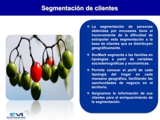 Segmentación de clientes
 La segmentación de personas
obtenidas por encuestas tiene el
inconveniente de la dificultad de
extrapolar esta segmentación a la
base de clientes que se distribuyen
geográficamente.
 SocMark segmenta a las familias en
tipologías a partir de variables
sociodemográficas y económicas.
 Permite conocer el perfil de cada
tipología del hogar en cada
manzana geográfica, facilitando las
oportunidades de negocio en el
territorio.

 Asignamos la información de sus
clientes para el enriquecimiento de
la segmentación.

 