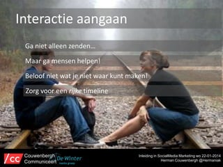 Interactie aangaan
Ga niet alleen zenden…
Maar ga mensen helpen!
Beloof niet wat je niet waar kunt maken!
Zorg voor een rijke timeline

Couwenbergh
Communiceert

Inleiding in SocialMedia Marketing wo 22-01-2014
Herman Couwenbergh @Hermaniak

 