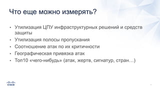 • Утилизация ЦПУ инфраструктурных решений и средств
защиты
• Утилизация полосы пропускания
• Соотношение атак по их критичности
• Географическая привязка атак
• Топ10 «чего-нибудь» (атак, жертв, сигнатур, стран…)
Что еще можно измерять?
 