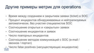 • Время между созданием и закрытием заявки (ticket) в SOC
• Процент инцидентов обнаруживаемых и нейтрализуемых
автоматически, без участия специалистов SOC
• Соотношение открытых и «закрытых» заявок
• Соотношение инцидентов и заявок
• Число повторных инцидентов
• Соотношение методов коммуникаций с SOC (e-mail /
звонков / портал)
• Число false positives (несуществующих инцидентов)
Другие примеры метрик для operations
 