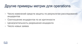• Число изменений средств защиты по результатам расследований
инцидентов
• Соотношение инцидентов по их критичности
• Цена/длительность разрешения инцидента
• Число новых заявок
Другие примеры метрик для operations
 