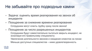 • Задача: оценить время реагирования на звонок об
инциденте
• Поощрение за снижение времени реагирования
• Сотрудники могут класть трубку сразу после звонка!
• Поощрение за число разрешенных инцидентов
• Сотрудники будут самостоятельно пытаться закрыть инцидент, не
эскалируя его правильному специалисту
• Увеличение длительности звонков и ожидания клиентов на линии
• Меньше доступных специалистов – ниже удовлетворенностьна звонок
+ длительность звонка
Не забывайте про подводные камни
 