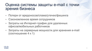 • Потери от вредоносов/спама/утечек/фишинга
• Сэкономленное время сотрудников
• Затраты на Интернет-трафик для удаленных
офисов/мобильных работников
• Затраты на серверные мощности для хранения e-mail
(соотношение 4 к 1)
Оценка системы защиты e-mail с точки
зрения бизнеса
 