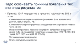 • Пример: 1347 инцидентов в прошлом году против 856 в
этом
• Снижение числа злоумышленников (что может быть и не связно с
деятельностью службы ИБ)
• Снижение числа регистрируемых инцидентов или закрывание глаз на
часть из них
• Изменения трактовки термина «инцидент» вследствие внедрения
какого-либо из стандартов управления инцидентами (ITU-T E.409, ISO
18044, RFC 2350 или NIST SP 800-61)
• Улучшилась система защиты
• Стали пропускать инциденты
Надо осознавать причины появления тех
или иных результатов
 
