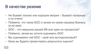 • Не бывает плохих или хороших метрик – бывают полезные
и не очень!
• Поймите, что такое SOC и зачем он нужен вашему бизнесу
(а не вам)
• SOC – это вершина вашей ИБ или один из процессов?
• Поймите, зачем вы хотите оценивать SOC
• Вы оцениваете чей SOC - свой или аутсорсинговый?
• Кому вы будете презентовать результаты оценки?
В качестве резюме
 