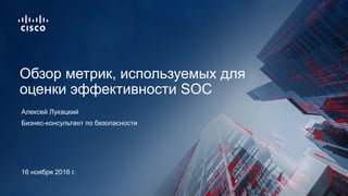 Бизнес-консультант по безопасности
Обзор метрик, используемых для
оценки эффективности SOC
Алексей Лукацкий
16 ноября 2016 г.
 