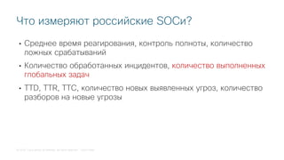 © 2018 Cisco and/or its affiliates. All rights reserved. Cisco Public
• Среднее время реагирования, контроль полноты, количество
ложных срабатываний
• Количество обработанных инцидентов, количество выполненных
глобальных задач
• TTD, TTR, TTC, количество новых выявленных угроз, количество
разборов на новые угрозы
Что измеряют российские SOCи?
 