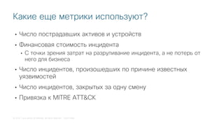 © 2018 Cisco and/or its affiliates. All rights reserved. Cisco Public
• Число пострадавших активов и устройств
• Финансовая стоимость инцидента
• С точки зрения затрат на разруливание инцидента, а не потерь от
него для бизнеса
• Число инцидентов, произошедших по причине известных
уязвимостей
• Число инцидентов, закрытых за одну смену
• Привязка к MITRE ATT&CK
Какие еще метрики используют?
 