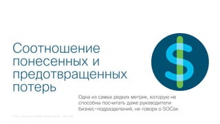 © 2018 Cisco and/or its affiliates. All rights reserved. Cisco Public
Соотношение
понесенных и
предотвращенных
потерь
Одна из самых редких метрик, которую не
способны посчитать даже руководители
бизнес-подразделений, не говоря о SOCах
 