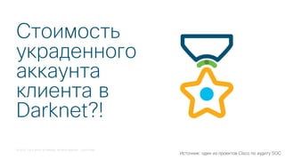 © 2018 Cisco and/or its affiliates. All rights reserved. Cisco Public
Стоимость
украденного
аккаунта
клиента в
Darknet?!
Источник: один из проектов Cisco по аудиту SOC
 