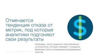 © 2018 Cisco and/or its affiliates. All rights reserved. Cisco Public
Отмечается
тенденция отказа от
метрик, под которые
аналитики подгоняют
свои результаты
Например, число закрытых тикетов/кейсов
на аналитика, которое приводит к созданию
фейковых (легко открываемых/закрываемых)
тикетов
 