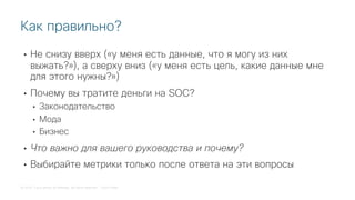 © 2018 Cisco and/or its affiliates. All rights reserved. Cisco Public
• Не снизу вверх («у меня есть данные, что я могу из них
выжать?»), а сверху вниз («у меня есть цель, какие данные мне
для этого нужны?»)
• Почему вы тратите деньги на SOC?
• Законодательство
• Мода
• Бизнес
• Что важно для вашего руководства и почему?
• Выбирайте метрики только после ответа на эти вопросы
Как правильно?
 