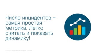 © 2018 Cisco and/or its affiliates. All rights reserved. Cisco Public
Число инцидентов –
самая простая
метрика. Легко
считать и показать
динамику!
 