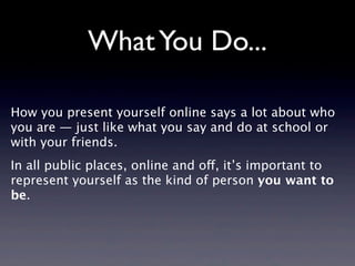 What You Do...

How you present yourself online says a lot about who
you are — just like what you say and do at school or
with your friends.
In all public places, online and off, it’s important to
represent yourself as the kind of person you want to
be.
 