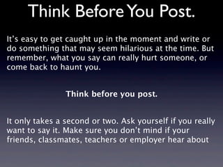 Think Before You Post.
It’s easy to get caught up in the moment and write or
do something that may seem hilarious at the time. But
remember, what you say can really hurt someone, or
come back to haunt you.


                Think before you post.


It only takes a second or two. Ask yourself if you really
want to say it. Make sure you don’t mind if your
friends, classmates, teachers or employer hear about
 