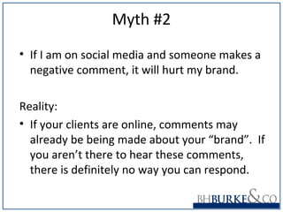 Myth #2
• If I am on social media and someone makes a
negative comment, it will hurt my brand.
Reality:
• If your clients are online, comments may
already be being made about your “brand”. If
you aren’t there to hear these comments,
there is definitely no way you can respond.
 